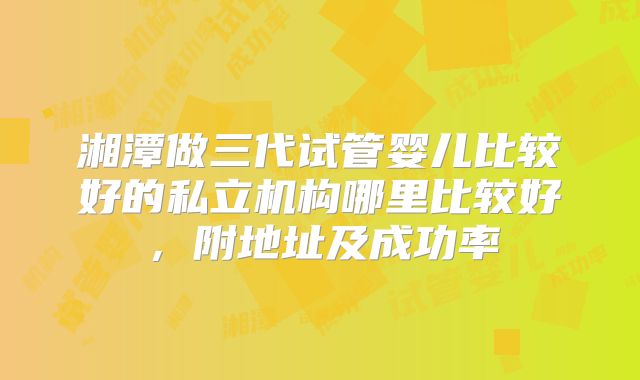 湘潭做三代试管婴儿比较好的私立机构哪里比较好，附地址及成功率