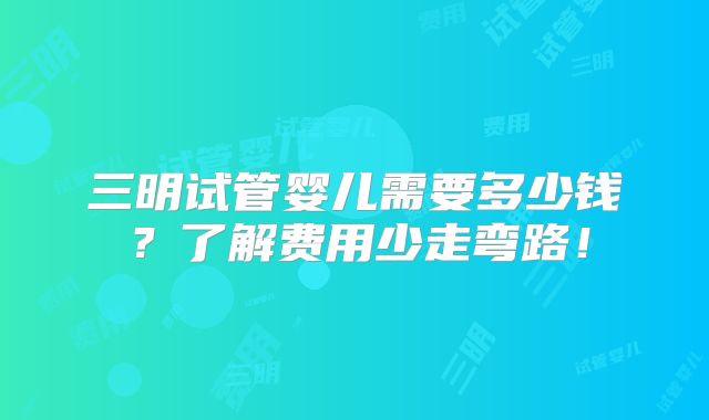 三明试管婴儿需要多少钱？了解费用少走弯路！