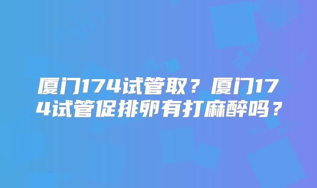 厦门174试管取？厦门174试管促排卵有打麻醉吗？