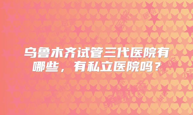 乌鲁木齐试管三代医院有哪些，有私立医院吗？