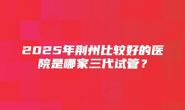 2025年荆州比较好的医院是哪家三代试管？