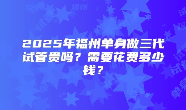 2025年福州单身做三代试管贵吗？需要花费多少钱？