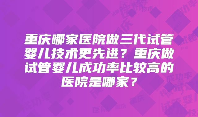 重庆哪家医院做三代试管婴儿技术更先进？重庆做试管婴儿成功率比较高的医院是哪家？