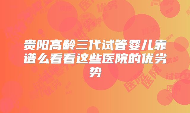 贵阳高龄三代试管婴儿靠谱么看看这些医院的优劣势