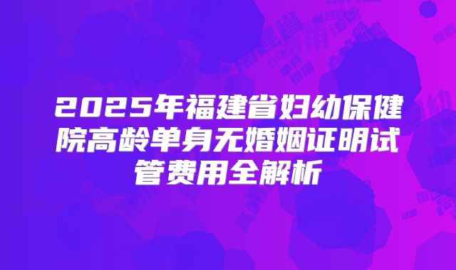 2025年福建省妇幼保健院高龄单身无婚姻证明试管费用全解析