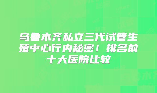乌鲁木齐私立三代试管生殖中心行内秘密！排名前十大医院比较