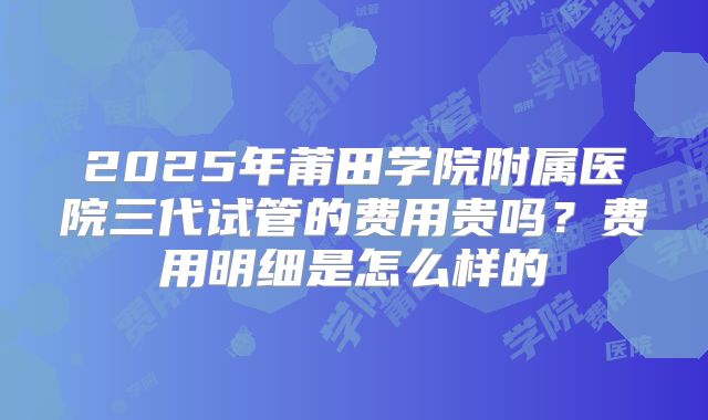 2025年莆田学院附属医院三代试管的费用贵吗?费用明细是怎么样的