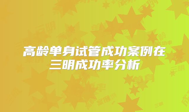 高龄单身试管成功案例在三明成功率分析