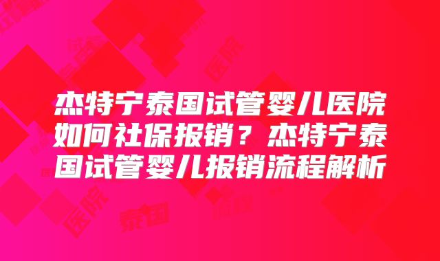 杰特宁泰国试管婴儿医院如何社保报销?杰特宁泰国试管婴儿报销流程解析