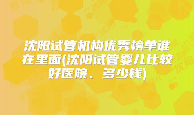 沈阳试管机构优秀榜单谁在里面(沈阳试管婴儿比较好医院、多少钱)