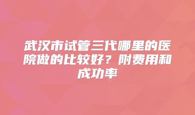 武汉市试管三代哪里的医院做的比较好？附费用和成功率