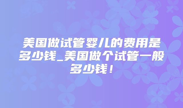 美国做试管婴儿的费用是多少钱_美国做个试管一般多少钱！