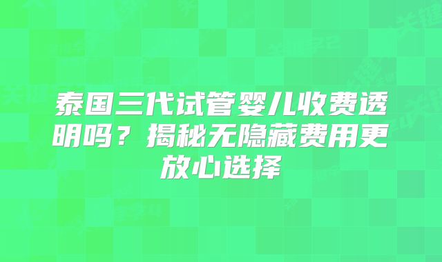 泰国三代试管婴儿收费透明吗？揭秘无隐藏费用更放心选择