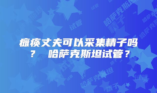 瘫痪丈夫可以采集精子吗？ 哈萨克斯坦试管？
