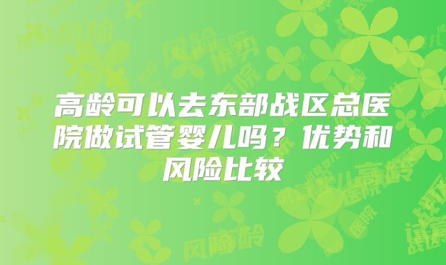 高龄可以去东部战区总医院做试管婴儿吗？优势和风险比较