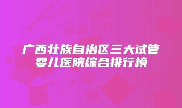 广西壮族自治区三大试管婴儿医院综合排行榜