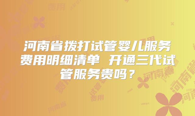 河南省拨打试管婴儿服务费用明细清单 开通三代试管服务贵吗？