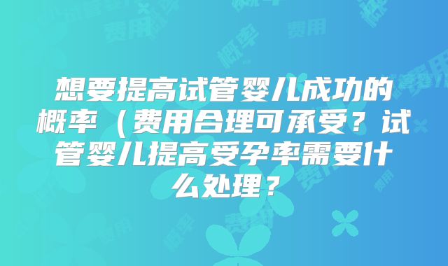 想要提高试管婴儿成功的概率(费用合理可承受?试管婴儿提高受孕率需要什么处理?