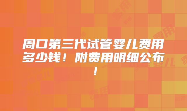 周口第三代试管婴儿费用多少钱!附费用明细公布!