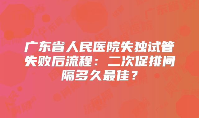 广东省人民医院失独试管失败后流程：二次促排间隔多久最佳？