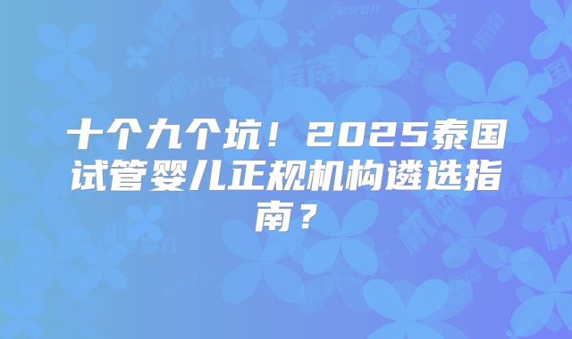 十个九个坑!2025泰国试管婴儿正规机构遴选指南?