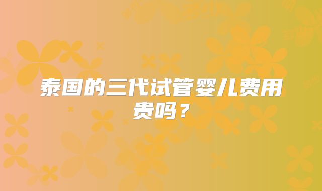 泰国的三代试管婴儿费用贵吗？