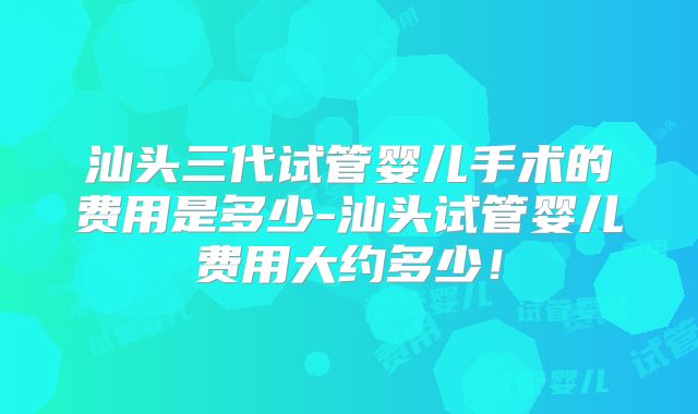 汕头三代试管婴儿手术的费用是多少-汕头试管婴儿费用大约多少！