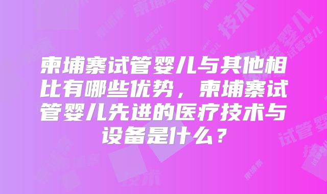 柬埔寨试管婴儿与其他相比有哪些优势,柬埔寨试管婴儿先进的医疗技术与设备是什么?