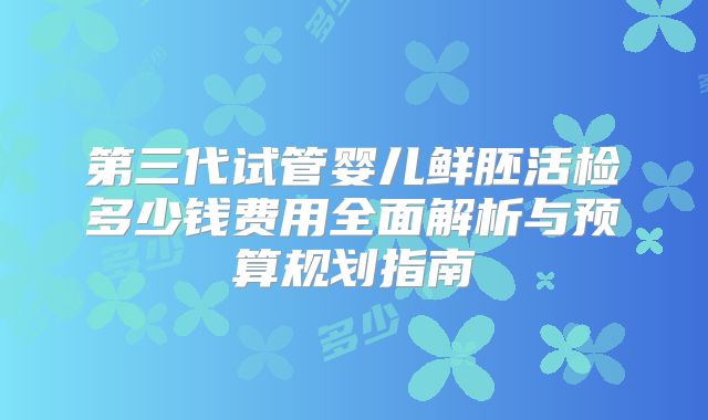 第三代试管婴儿鲜胚活检多少钱费用全面解析与预算规划指南