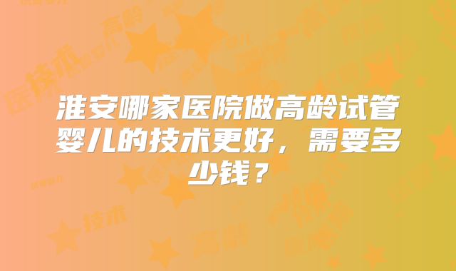 淮安哪家医院做高龄试管婴儿的技术更好，需要多少钱？