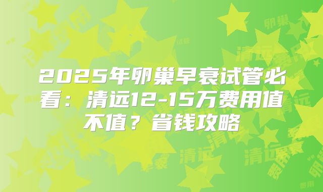2025年卵巢早衰试管必看：清远12-15万费用值不值？省钱攻略