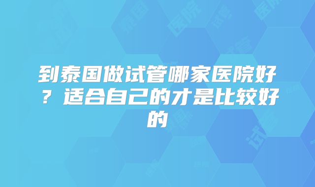 到泰国做试管哪家医院好?适合自己的才是比较好的
