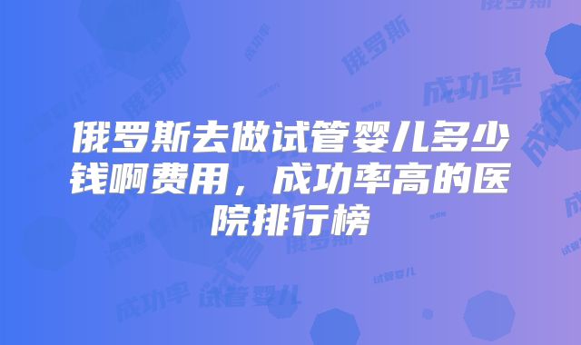 俄罗斯去做试管婴儿多少钱啊费用，成功率高的医院排行榜