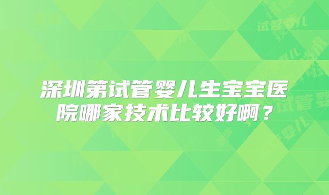 深圳第试管婴儿生宝宝医院哪家技术比较好啊?