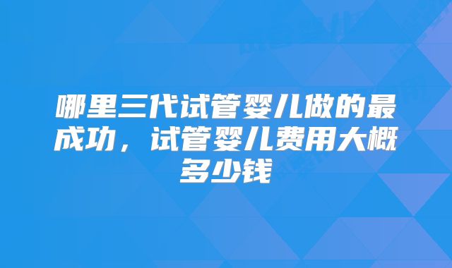 哪里三代试管婴儿做的最成功，试管婴儿费用大概多少钱