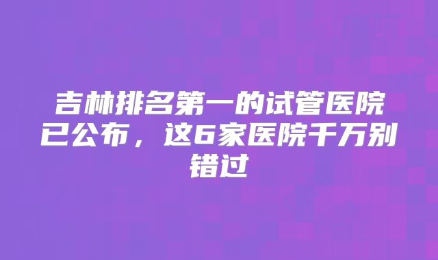 吉林排名第一的试管医院已公布，这6家医院千万别错过