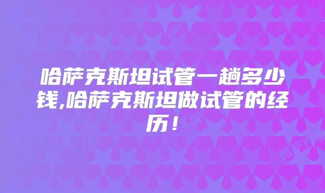 哈萨克斯坦试管一趟多少钱,哈萨克斯坦做试管的经历！