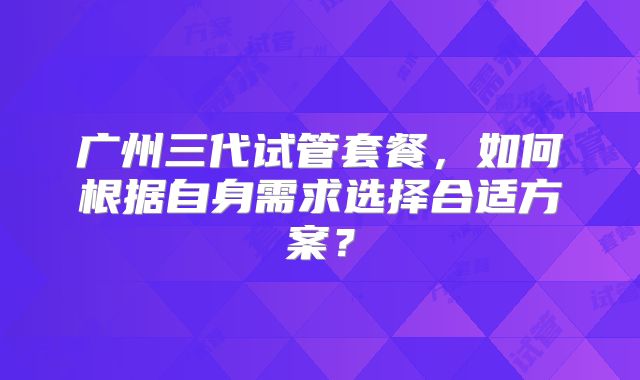 广州三代试管套餐，如何根据自身需求选择合适方案？