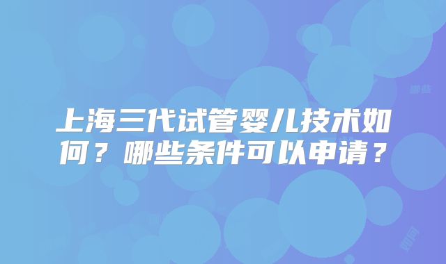 上海三代试管婴儿技术如何？哪些条件可以申请？