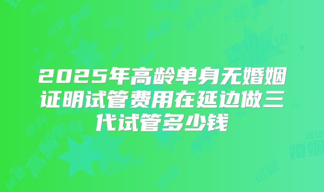 2025年高龄单身无婚姻证明试管费用在延边做三代试管多少钱