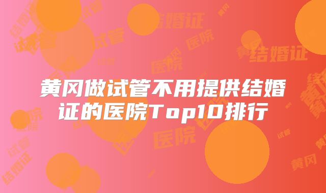 黄冈做试管不用提供结婚证的医院Top10排行