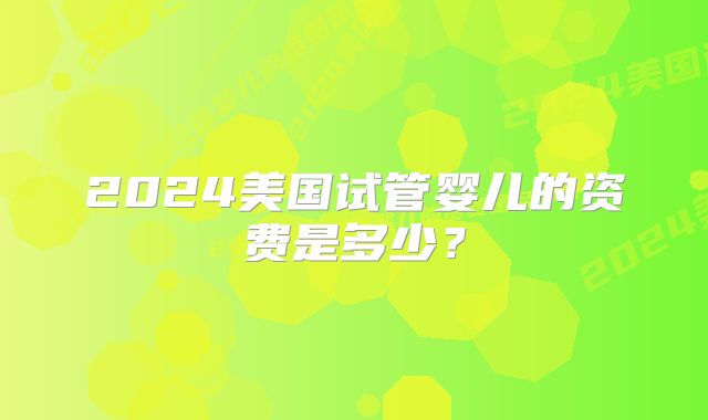 2024美国试管婴儿的资费是多少?