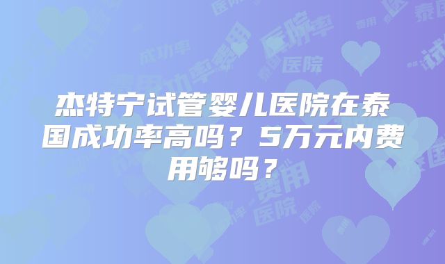 杰特宁试管婴儿医院在泰国成功率高吗？5万元内费用够吗？
