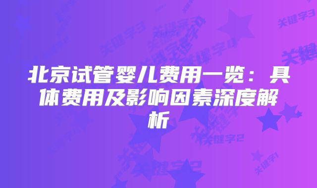 北京试管婴儿费用一览：具体费用及影响因素深度解析