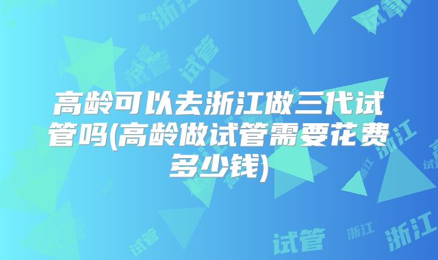 高龄可以去浙江做三代试管吗(高龄做试管需要花费多少钱)