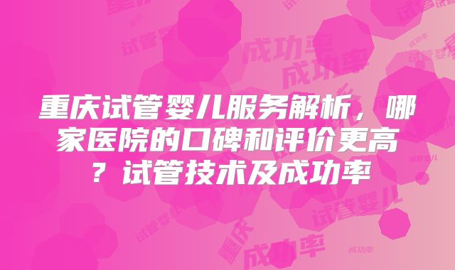 重庆试管婴儿服务解析，哪家医院的口碑和评价更高？试管技术及成功率