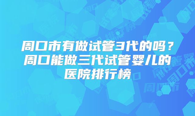 周口市有做试管3代的吗？周口能做三代试管婴儿的医院排行榜