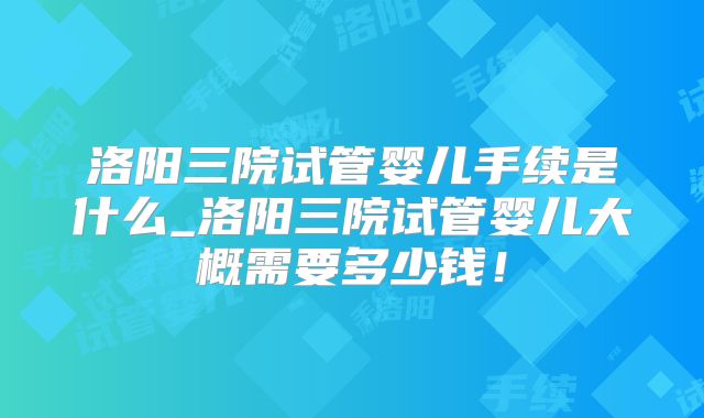 洛阳三院试管婴儿手续是什么_洛阳三院试管婴儿大概需要多少钱！