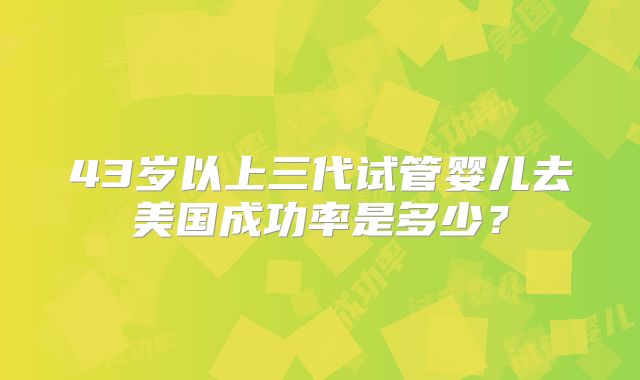 43岁以上三代试管婴儿去美国成功率是多少?