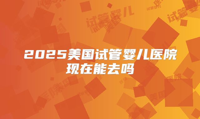 2025美国试管婴儿医院现在能去吗